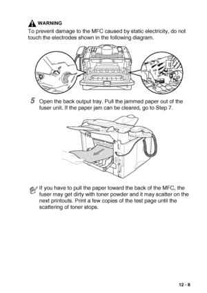 Page 161TROUBLESHOOTING AND ROUTINE MAINTENANCE   12 - 8
WARNING
To prevent damage to the MFC caused by static electricity, do not 
touch the electrodes shown in the following diagram.
5Open the back output tray. Pull the jammed paper out of the 
fuser unit. If the paper jam can be cleared, go to Step 7.
If you have to pull the paper toward the back of the MFC, the 
fuser may get dirty with toner powder and it may scatter on the 
next printouts. Print a few copies of the test page until the 
scattering of toner...