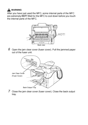 Page 16212 - 9   TROUBLESHOOTING AND ROUTINE MAINTENANCE
WARNING
After you have just used the MFC, some internal parts of the MFC 
are extremely HOT! Wait for the MFC to cool down before you touch 
the internal parts of the MFC.
6Open the jam clear cover (fuser cover). Pull the jammed paper 
out of the fuser unit.
7Close the jam clear cover (fuser cover). Close the back output 
tray.
HOT!
Back view
Jam Clear Cover
(Fuser Cover)
Back Output Tray
 