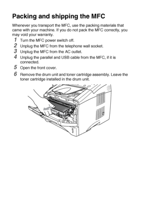 Page 17212 - 19   TROUBLESHOOTING AND ROUTINE MAINTENANCE
Packing and shipping the MFC
Whenever you transport the MFC, use the packing materials that 
came with your machine. If you do not pack the MFC correctly, you 
may void your warranty.
1Turn the MFC power switch off.
2Unplug the MFC from the telephone wall socket.
3Unplug the MFC from the AC outlet.
4Unplug the parallel and USB cable from the MFC, if it is 
connected.
5Open the front cover.
6Remove the drum unit and toner cartridge assembly. Leave the...