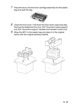 Page 173TROUBLESHOOTING AND ROUTINE MAINTENANCE   12 - 20
7Place the drum unit and toner cartridge assembly into the plastic 
bag and seal the bag.
8Close the front cover. Fold down the face-down output tray flap. 
Remove the telephone line cord, ADF document output support 
and ADF document support, handset and handset curled cord.
9Wrap the MFC in the plastic bag and place it in the original 
carton with the original packing material.
 