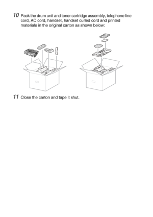 Page 17412 - 21   TROUBLESHOOTING AND ROUTINE MAINTENANCE
10Pack the drum unit and toner cartridge assembly, telephone line 
cord, AC cord, handset, handset curled cord and printed 
materials in the original carton as shown below: 
11Close the carton and tape it shut.
 