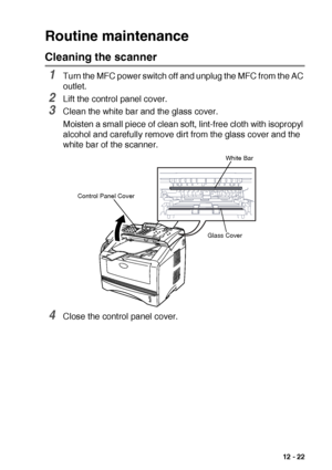 Page 175TROUBLESHOOTING AND ROUTINE MAINTENANCE   12 - 22
Routine maintenance
Cleaning the scanner
1Turn the MFC power switch off and unplug the MFC from the AC 
outlet.
2Lift the control panel cover.
3Clean the white bar and the glass cover.
Moisten a small piece of clean soft, lint-free cloth with isopropyl 
alcohol and carefully remove dirt from the glass cover and the 
white bar of the scanner.
4Close the control panel cover.
Glass Cover Control Panel Cover
White Bar
 