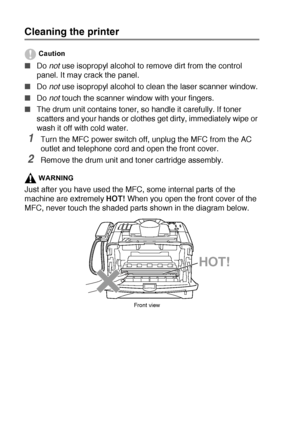 Page 17612 - 23   TROUBLESHOOTING AND ROUTINE MAINTENANCE
Cleaning the printer
Caution
■Do not use isopropyl alcohol to remove dirt from the control 
panel. It may crack the panel.
■Do not
 use isopropyl alcohol to clean the laser scanner window.
■Do not touch the scanner window with your fingers.
■The drum unit contains toner, so handle it carefully. If toner 
scatters and your hands or clothes get dirty, immediately wipe or 
wash it off with cold water.
1Turn the MFC power switch off, unplug the MFC from the...