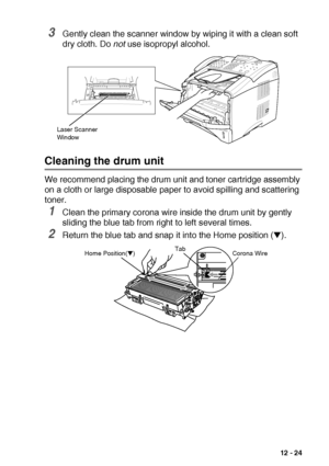 Page 177TROUBLESHOOTING AND ROUTINE MAINTENANCE   12 - 24
3Gently clean the scanner window by wiping it with a clean soft 
dry cloth. Do not use isopropyl alcohol.
Cleaning the drum unit
We recommend placing the drum unit and toner cartridge assembly 
on a cloth or large disposable paper to avoid spilling and scattering 
toner.
1Clean the primary corona wire inside the drum unit by gently 
sliding the blue tab from right to left several times.
2Return the blue tab and snap it into the Home position (▼). 
Laser...