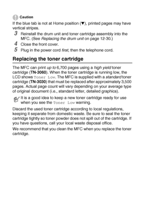 Page 17812 - 25   TROUBLESHOOTING AND ROUTINE MAINTENANCE
Caution
If the blue tab is not at Home position (▼), printed pages may have 
vertical stripes.
3Reinstall the drum unit and toner cartridge assembly into the 
MFC. (See Replacing the drum unit
 on page 12-30.)
4Close the front cover.
5Plug in the power cord first
, then the telephone cord.
Replacing the toner cartridge
The MFC can print up to
 6,700 pages using a high yield
 toner 
cartridge (TN-3060). When the toner cartridge is running low, the 
LCD...