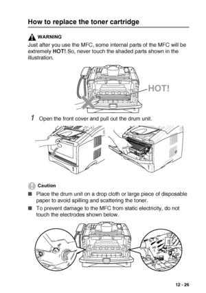 Page 179TROUBLESHOOTING AND ROUTINE MAINTENANCE   12 - 26
How to replace the toner cartridge
WARNING
Just after you use the MFC, some internal parts of the MFC will be 
extremely HOT! So, never touch the shaded parts shown in the 
illustration.
1Open the front cover and pull out the drum unit.
Caution
■Place the drum unit on a drop cloth or large piece of disposable 
paper to avoid spilling and scattering the toner.
■To prevent damage to the MFC from static electricity, do not 
touch the electrodes shown below....