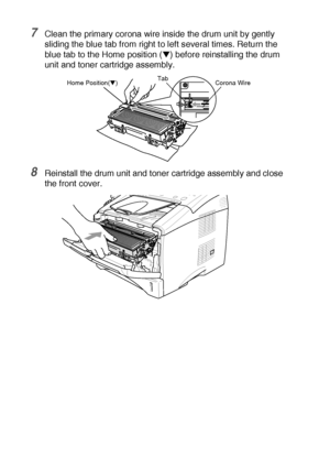 Page 18212 - 29   TROUBLESHOOTING AND ROUTINE MAINTENANCE
7Clean the primary corona wire inside the drum unit by gently 
sliding the blue tab from right to left several times. Return the 
blue tab to the Home position (
▼) before reinstalling the drum 
unit and toner cartridge assembly.
8Reinstall the drum unit and toner cartridge assembly and close 
the front cover.
Corona Wire Tab
Home Position(▼)
 