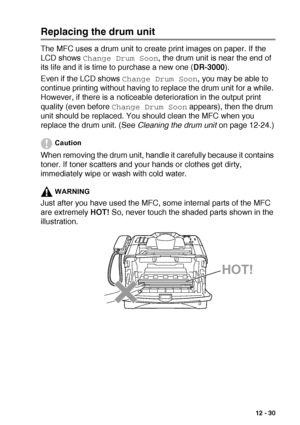 Page 183TROUBLESHOOTING AND ROUTINE MAINTENANCE   12 - 30
Replacing the drum unit
The MFC uses a drum unit to create print images on paper. If the 
LCD shows 
Change Drum Soon, the drum unit is near the end of 
its life and it is time to purchase a new one (DR-3000).
Even if the LCD shows 
Change Drum Soon, you may be able to 
continue printing without having to replace the drum unit for a while. 
However, if there is a noticeable deterioration in the output print 
quality (even before 
Change Drum Soon...