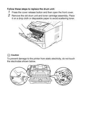 Page 18412 - 31   TROUBLESHOOTING AND ROUTINE MAINTENANCE
Follow these steps to replace the drum unit:
1Press the cover release button and then open the front cover.
2Remove the old drum unit and toner cartridge assembly. Place 
it on a drop cloth or disposable paper to avoid scattering toner.
Caution
To prevent damage to the printer from static electricity, do not touch 
the electrodes shown below.
 