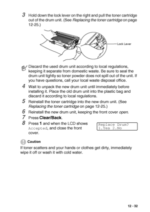 Page 185TROUBLESHOOTING AND ROUTINE MAINTENANCE   12 - 32
3Hold down the lock lever on the right and pull the toner cartridge 
out of the drum unit. (See Replacing the toner cartridge on page 
12-25.)
4Wait to unpack the new drum unit until immediately before 
installing it. Place the old drum unit into the plastic bag and 
discard it according to local regulations.
5Reinstall the toner cartridge into the new drum unit. (See 
Replacing the toner cartridge on page 12-25.)
6Reinstall the new drum unit, keeping the...