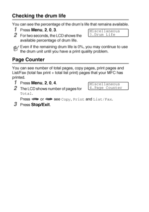 Page 18612 - 33   TROUBLESHOOTING AND ROUTINE MAINTENANCE
Checking the drum life
You can see the percentage of the drum’s life that remains available.
1Press Menu, 2, 0, 3.
2For two seconds, the LCD shows the 
available percentage of drum life.
Page Counter
You can see number of total pages, copy pages, print pages and 
List/Fax (total fax print + total list print) pages that your MFC has 
printed.
1Press Menu, 2, 0, 4.
2The LCD shows number of pages for 
Total.
Press  or  see 
Copy, Print and List/Fax.
3Press...