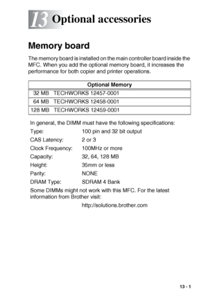 Page 187OPTIONAL ACCESSORIES   13 - 1
13
 
Memory board
The memory board is installed on the main controller board inside the 
MFC. When you add the optional memory board, it increases the 
performance for both copier and printer operations.
Optional accessories
Optional Memory
32 MB   TECHWORKS 12457-0001
64 MB   TECHWORKS 12458-0001
128 MB   TECHWORKS 12459-0001
In general, the DIMM must have the following specifications:
Type: 100 pin and 32 bit output
CAS Latency: 2 or 3
Clock Frequency: 100MHz or more...