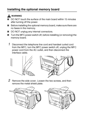 Page 18813 - 2   OPTIONAL ACCESSORIES
Installing the optional memory board
WARNING
■DO NOT touch the surface of the main board within 15 minutes 
after turning off the power.
■Before installing the optional memory board, make sure there are 
no faxes in the memory.
■DO NOT unplug any internal connectors.
■Turn the MFC power switch off, before installing (or removing) the 
memory board.
1Disconnect the telephone line cord and handset curled cord 
from the MFC, turn the MFC power switch off, unplug the MFC 
power...