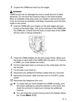 Page 189OPTIONAL ACCESSORIES   13 - 3
3Unpack the DIMM and hold it by the edges.
WARNING
DIMM boards can be damaged by even a small amount of static 
electricity. Do not touch the memory chips or the board surface. 
Wear an antistatic wrist strap when you install or remove the board. 
If you do not have an antistatic wrist strap, frequently touch the bare 
metal on the printer.
4Hold the DIMM with your fingers on the side edges and your 
thumb on the back edge. Line up the notches on the DIMM with 
the DIMM...