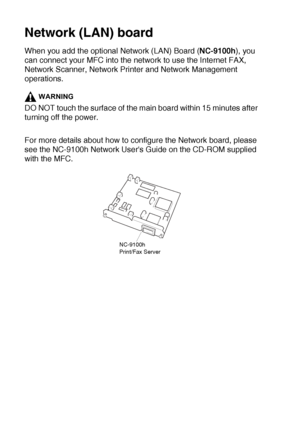 Page 19013 - 4   OPTIONAL ACCESSORIES
Network (LAN) board
When you add the optional Network (LAN) Board (NC-9100h), you 
can connect your MFC into the network to use the Internet FAX, 
Network Scanner, Network Printer and Network Management 
operations.
WARNING
DO NOT touch the surface of the main board within 15 minutes after 
turning off the power.
For more details about how to configure the Network board, please 
see the NC-9100h Network Users Guide on the CD-ROM supplied 
with the MFC.
NC-9100h
Print/Fax...