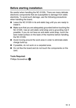 Page 191OPTIONAL ACCESSORIES   13 - 5
Before starting installation
Be careful when handling the NC-9100h. There are many delicate 
electronic components that are susceptible to damage from static 
electricity. To avoid such damage, use the following precautions 
when handling the board.
■Leave the NC-9100h in its anti-static bag until you are ready to 
install it.
■Make sure that you are adequately grounded before touching the 
NC-9100h. Use an anti-static wrist strap and a grounding mat if 
possible. If you do...