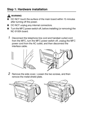 Page 19213 - 6   OPTIONAL ACCESSORIES
Step 1: Hardware installation
WARNING
■DO NOT touch the surface of the main board within 15 minutes 
after turning off the power.
■DO NOT unplug any internal connectors.
■Turn the MFC power switch off, before installing (or removing) the 
NC-9100h board.
1Disconnect the telephone line cord and handset curled cord 
from the MFC, turn the MFC power switch off, unplug the MFC 
power cord from the AC outlet, and then disconnect the 
interface cable.
2Remove the side cover....