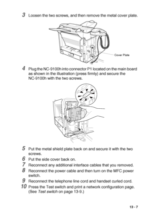 Page 193OPTIONAL ACCESSORIES   13 - 7
3Loosen the two screws, and then remove the metal cover plate.
4Plug the NC-9100h into connector P1 located on the main board 
as shown in the illustration (press firmly) and secure the 
NC-9100h with the two screws.
5Put the metal shield plate back on and secure it with the two 
screws.
6Put the side cover back on.
7Reconnect any additional interface cables that you removed.
8Reconnect the power cable and then turn on the MFC power 
switch. 
9Reconnect the telephone line...