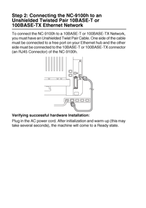 Page 19413 - 8   OPTIONAL ACCESSORIES
Step 2: Connecting the NC-9100h to an 
Unshielded Twisted Pair 10BASE-T or 
100BASE-TX Ethernet Network
To connect the NC-9100h to a 10BASE-T or 100BASE-TX Network, 
you must have an Unshielded Twist Pair Cable. One side of the cable 
must be connected to a free port on your Ethernet hub and the other 
side must be connected to the 10BASE-T or 100BASE-TX connector 
(an RJ45 Connector) of the NC-9100h.
Verifying successful hardware Installation:
Plug in the AC power cord....