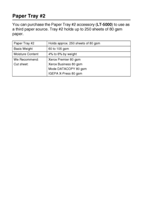 Page 19613 - 10   OPTIONAL ACCESSORIES
Paper Tray #2
You can purchase the Paper Tray #2 accessory (LT-5000) to use as 
a third paper source. Tray #2 holds up to 250 sheets of 80 gsm 
paper.
Paper Tray #2 Holds approx. 250 sheets of 80 gsm
Basis Weight 60 to 105 gsm
Moisture Content 4% to 6% by weight
We Recommend:
Cut sheet:Xerox Premier 80 gsm
Xerox Business 80 gsm
Mode DATACOPY 80 gsm
IGEPA X-Press 80 gsm
 