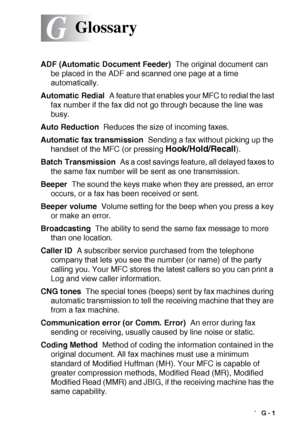 Page 197GLOSSARY   G - 1
G
ADF (Automatic Document Feeder)  The original document can 
be placed in the ADF and scanned one page at a time 
automatically.
Automatic Redial  A feature that enables your MFC to redial the last 
fax number if the fax did not go through because the line was 
busy.
Auto Reduction  Reduces the size of incoming faxes.
Automatic fax transmission  Sending a fax without picking up the 
handset of the MFC (or pressing 
Hook/Hold/Recall).
Batch Transmission  As a cost savings feature, all...