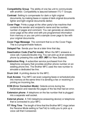 Page 198G - 2   GLOSSARY
Compatibility Group  The ability of one fax unit to communicate 
with another. Compatibility is assured between ITU-T Groups.
Contrast  Setting to compensate for dark or light original 
documents, by making faxes or copies of dark original documents 
lighter and light original documents darker.
Cover Page  Prints a page at the other party’s fax machine that 
contains the sender and recipient’s name and fax number, 
number of pages and comment. You can generate an electronic 
cover page...