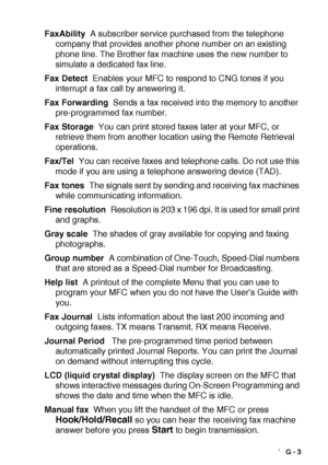 Page 199GLOSSARY   G - 3
FaxAbility  A subscriber service purchased from the telephone 
company that provides another phone number on an existing 
phone line. The Brother fax machine uses the new number to 
simulate a dedicated fax line.
Fax Detect  Enables your MFC to respond to CNG tones if you 
interrupt a fax call by answering it.
Fax Forwarding  Sends a fax received into the memory to another 
pre-programmed fax number.
Fax Storage  You can print stored faxes later at your MFC, or 
retrieve them from...