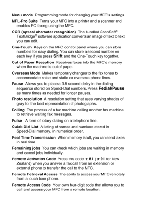 Page 200G - 4   GLOSSARY
Menu mode  Programming mode for changing your MFC’s settings.
MFL-Pro Suite  Turns your MFC into a printer and a scanner and 
enables PC faxing using the MFC.
OCR (optical character recognition)  The bundled ScanSoft
® 
TextBridge® software application converts an image of text to text 
you can edit.
One-Touch  Keys on the MFC control panel where you can store 
numbers for easy dialing. You can store a second number on 
each key if you press 
Shift and the One-Touch key together.
Out of...