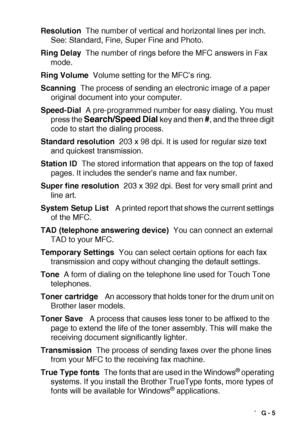 Page 201GLOSSARY   G - 5
Resolution  The number of vertical and horizontal lines per inch. 
See: Standard, Fine, Super Fine and Photo.
Ring Delay  The number of rings before the MFC answers in Fax 
mode.
Ring Volume  Volume setting for the MFC’s ring.
Scanning  The process of sending an electronic image of a paper 
original document into your computer.
Speed-Dial  A pre-programmed number for easy dialing. You must 
press the 
Search/Speed Dial key and then #, and the three digit 
code to start the dialing...