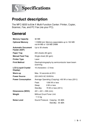 Page 203SPECIFICATIONS   S - 1
S
Product description
The MFC-8220 is 5 in 1 Multi-Function Center: Printer, Copier, 
Scanner, Fax, and PC Fax (via your PC). 
General
Specifications
Memory Capacity32 MB 
Optional Memory1 DIMM slot; Memory expandable up to 160 MB
via 64 MB or 128 MB DIMM
Automatic Document 
Feeder (ADF)Up to 30 sheets
Paper Tray250 sheets (80 gsm)
Manual Feed TraySingle sheet (80 gsm)
Printer TypeLaser
Print MethodElectrophotography by semiconductor laser beam 
scanning
LCD (Liquid Crystal...