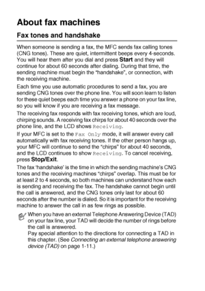 Page 221 - 8   INTRODUCTION
About fax machines
Fax tones and handshake
When someone is sending a fax, the MFC sends fax calling tones 
(CNG tones). These are quiet, intermittent beeps every 4-seconds. 
You will hear them after you dial and press 
Start and they will 
continue for about 60 seconds after dialing. During that time, the 
sending machine must begin the “handshake”, or connection, with 
the receiving machine.
Each time you use automatic procedures to send a fax, you are 
sending CNG tones over the...