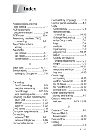 Page 211INDEX  I - 1
I
A
Access codes, storing 
and dialing ......................... 7-7
ADF (automatic 
document feeder)  .............. 2-8
ADF cover  ......................... 12-4
Answering machine (TAD)
connecting ...................... 1-11
Auto Dial numbers
storing .............................. 7-1
Automatic
fax receive ........................ 5-1
fax redial ........................... 6-7
transmission ..................... 6-4
B
Back light  ..................... 1-6, 1-7
Broadcasting...