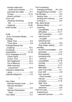 Page 212I - 2  INDEX
access codes and 
credit card numbers  ....... 7-7
automatic fax redial  ......... 6-7
Groups ........................... 6-14
stored numbers ................ 7-1
Drum unit
checking remaining 
life .............................. 12-33
replacing ...................... 12-30
Dual Access  ....................... 6-7
E
ECM 
(Error Correction Mode)  .... 1-9
Ecology
Sleep Time  ...................... 4-9
Toner Save  ...................... 4-8
Enlarge/Reduce key 
(copying)...