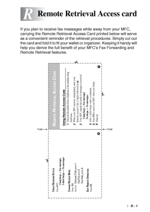 Page 216REMOTE RETRIEVAL ACCESS CARD   R - 1
R
If you plan to receive fax messages while away from your MFC, 
carrying the Remote Retrieval Access Card printed below will serve 
as a convenient reminder of the retrieval procedures. Simply cut out 
the card and fold it to fit your wallet or organizer. Keeping it handy will 
help you derive the full benefit of your MFC’s Fax Forwarding and 
Remote Retrieval features.
Remote Retrieval Access card
Using Remote Access Code1Dial your fax number from a telephone or fax...