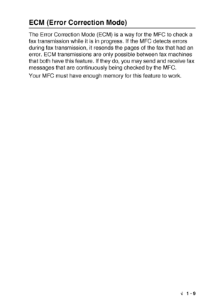 Page 23INTRODUCTION   1 - 9
ECM (Error Correction Mode)
The Error Correction Mode (ECM) is a way for the MFC to check a 
fax transmission while it is in progress. If the MFC detects errors 
during fax transmission, it resends the pages of the fax that had an 
error. ECM transmissions are only possible between fax machines 
that both have this feature. If they do, you may send and receive fax 
messages that are continuously being checked by the MFC.
Your MFC must have enough memory for this feature to work.
 