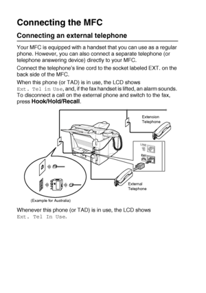 Page 241 - 10   INTRODUCTION
Connecting the MFC
Connecting an external telephone
Your MFC is equipped with a handset that you can use as a regular 
phone. However, you can also connect a separate telephone (or 
telephone answering device) directly to your MFC.
Connect the telephone’s line cord to the socket labeled EXT. on the 
back side of the MFC.
When this phone (or TAD) is in use, the LCD shows 
Ext. Tel in Use, and, if the fax handset is lifted, an alarm sounds. 
To disconnect a call on the external phone...