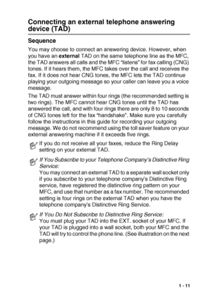 Page 25INTRODUCTION   1 - 11
Connecting an external telephone answering 
device (TAD)
Sequence
You may choose to connect an answering device. However, when 
you have an external TAD on the same telephone line as the MFC, 
the TAD answers all calls and the MFC “listens” for fax calling (CNG) 
tones. If it hears them, the MFC takes over the call and receives the 
fax. If it does not hear CNG tones, the MFC lets the TAD continue 
playing your outgoing message so your caller can leave you a voice 
message.
The TAD...