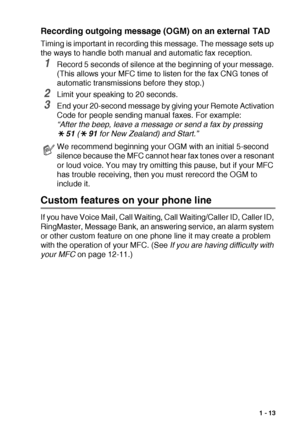 Page 27INTRODUCTION   1 - 13
Recording outgoing message (OGM) on an external TAD
Timing is important in recording this message. The message sets up 
the ways to handle both manual and automatic fax reception.
1Record 5 seconds of silence at the beginning of your message. 
(This allows your MFC time to listen for the fax CNG tones of 
automatic transmissions before they stop.)
2Limit your speaking to 20 seconds.
3End your 20-second message by giving your Remote Activation 
Code for people sending manual faxes....