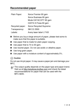 Page 29LOADING PAPER AND ORIGINAL DOCUMENTS   2 - 2
Recommended paper
■Before you buy a large amount of paper, please test some to 
make sure that the paper is suitable.
■Use paper that is made for plain-paper copying.
■Use paper that is 75 to 90 gsm.
■Use neutral paper. Do not use acidic or alkaline paper.
■Use long-grain paper.
■Use paper with a moisture content of approximately 5%.
Caution
Do not use ink jet paper. It may cause a paper jam and damage your 
MFC.Plain Paper: Xerox Premier 80 gsm
Xerox Business...