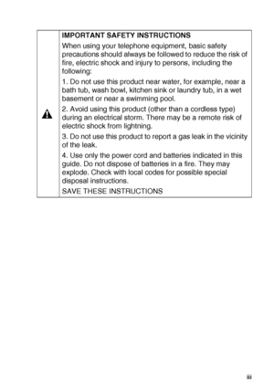 Page 4   iii
IMPORTANT SAFETY INSTRUCTIONS 
When using your telephone equipment, basic safety 
precautions should always be followed to reduce the risk of 
fire, electric shock and injury to persons, including the 
following:
1. Do not use this product near water, for example, near a 
bath tub, wash bowl, kitchen sink or laundry tub, in a wet 
basement or near a swimming pool.
2. Avoid using this product (other than a cordless type) 
during an electrical storm. There may be a remote risk of 
electric shock...