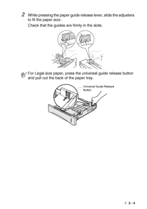 Page 31LOADING PAPER AND ORIGINAL DOCUMENTS   2 - 4
2While pressing the paper guide release lever, slide the adjusters 
to fit the paper size.
Check that the guides are firmly in the slots.
For Legal size paper, press the universal guide release button 
and pull out the back of the paper tray.
Universal Guide Release 
Button
 