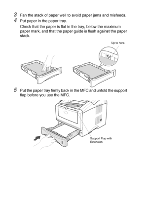 Page 322 - 5   LOADING PAPER AND ORIGINAL DOCUMENTS
3Fan the stack of paper well to avoid paper jams and misfeeds.
4Put paper in the paper tray.
Check that the paper is flat in the tray, below the maximum 
paper mark, and that the paper guide is flush against the paper 
stack.
5Put the paper tray firmly back in the MFC and unfold the support 
flap before you use the MFC.
Up to here.
Support Flap with 
Extension
 