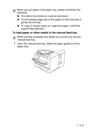 Page 33LOADING PAPER AND ORIGINAL DOCUMENTS   2 - 6
To load paper or other media in the manual feed tray 
1Open the manual feed tray. Slide the paper guides to fit the 
paper size.
When you put paper in the paper tray, please remember the 
following:
■The side to be printed on must be face down.
■Put the leading edge (top of the paper) in first and push it 
gently into the tray.
■To copy or receive faxes on Legal size paper, unfold the 
support flap extension.
When printing envelopes and labels you should only...