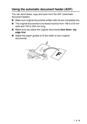 Page 35LOADING PAPER AND ORIGINAL DOCUMENTS   2 - 8
Using the automatic document feeder (ADF)
You can send faxes, copy and scan from the ADF (automatic 
document feeder).
■Make sure original documents written with ink are completely dry.
■The original documents to be faxed must be from 148 to 216 mm 
wide and 100 to 356 mm long.
■Make sure you place the original documents face down, top 
edge first.
■Adjust the paper guides to fit the width of your original 
documents.
 