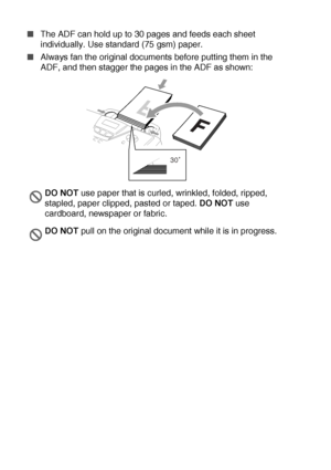 Page 362 - 9   LOADING PAPER AND ORIGINAL DOCUMENTS
■The ADF can hold up to 30 pages and feeds each sheet 
individually. Use standard (75 gsm) paper.
■Always fan the original documents before putting them in the 
ADF, and then stagger the pages in the ADF as shown:
DO NOT use paper that is curled, wrinkled, folded, ripped, 
stapled, paper clipped, pasted or taped. DO NOT use 
cardboard, newspaper or fabric.
DO NOT pull on the original document while it is in progress.
30
 