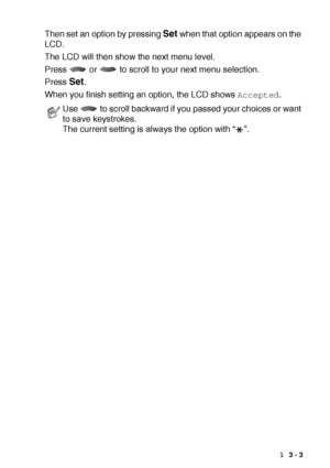 Page 39ON-SCREEN PROGRAMMING   3 - 3
Then set an option by pressing Set when that option appears on the 
LCD. 
The LCD will then show the next menu level.
Press   or   to scroll to your next menu selection.
Press 
Set.
When you finish setting an option, the LCD shows 
Accepted.
Use   to scroll backward if you passed your choices or want 
to save keystrokes.
The current setting is always the option with “ ”. 
 