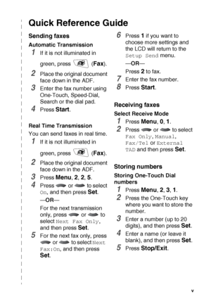 Page 6   v
Quick Reference Guide
Sending faxes
Automatic Transmission
1If it is not illuminated in 
green, press   (
Fax).
2Place the original document 
face down in the ADF.
3Enter the fax number using 
One-Touch, Speed-Dial, 
Search or the dial pad.
4Press Start.
Real Time Transmission
You can send faxes in real time.
1If it is not illuminated in 
green, press   (
Fax).
2Place the original document 
face down in the ADF.
3Press Menu, 2, 2, 5.
4Press  or  to select 
On, and then press Set.
—OR—
For the next...