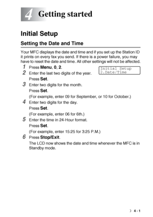 Page 53GETTING STARTED   4 - 1
4
Initial Setup
Setting the Date and Time
Your MFC displays the date and time and if you set up the Station ID 
it prints on every fax you send. If there is a power failure, you may 
have to reset the date and time. All other settings will not be affected.
1Press Menu, 0, 2.
2Enter the last two digits of the year.
Press 
Set.
3Enter two digits for the month.
Press 
Set.
(For example, enter 09 for September, or 10 for October.)
4Enter two digits for the day.
Press 
Set.
(For...