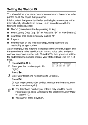 Page 544 - 2   GETTING STARTED
Setting the Station ID
You should store your name or company name and fax number to be 
printed on all fax pages that you send.
It is important that you enter the fax and telephone numbers in the 
internationally standardized format, i.e. in accordance with the 
following strict sequence:
■The “+” (plus) character (by pressing   key)
■Your Country Code (e.g. “61” for Australia, “64” for New Zealand)
■Your local area code minus any leading “0”
■A space
■Your number on the local...