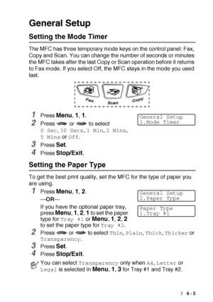 Page 57GETTING STARTED   4 - 5
General Setup
Setting the Mode Timer
The MFC has three temporary mode keys on the control panel: Fax, 
Copy and Scan. You can change the number of seconds or minutes 
the MFC takes after the last Copy or Scan operation before it returns 
to Fax mode. If you select Off, the MFC stays in the mode you used 
last.
1Press Menu, 1, 1.
2Press   or   to select 
0 Sec, 30 Secs, 1 Min, 2 Mins, 
5 Mins or Off.
3Press Set.
4Press Stop/Exit.
Setting the Paper Type
To get the best print...